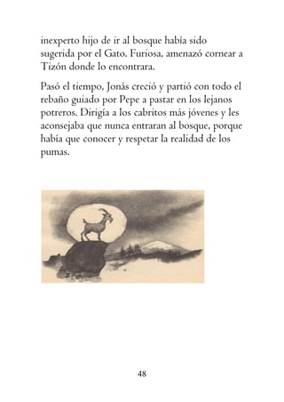 48
inexperto hijo de ir al bosque había sido
sugerida por el Gato. Furiosa, amenazó cornear a
Tizón donde lo encontrara.
Pasó el tiempo, Jonás creció y partió con todo el
rebaño guiado por Pepe a pastar en los lejanos
potreros. Dirigía a los cabritos más jóvenes y les
aconsejaba que nunca entraran al bosque, porque
había que conocer y respetar la realidad de los
pumas.
 