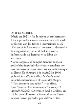 49
ALICIA MOREL
Nació en 1921 y fue la mayor de sus hermanos.
Desde pequeña le contaron cuentos y más tarde
se fascinó con los textos e ilustraciones de El
Tesoro de la Juventud; así comenzó a desarrollar
la imaginación, y no es difícil adivinar la
influencia de sus lecturas en su labor de
escritora.
Como sorpresa, al cumplir dieciséis años, su
padre hizo imprimir doscientos ejemplares con
sus primeros intentos literarios, en un librito que
se llamó En el campo y la çiudad. En 1940
publicó Juanilla, Juanillo y la abuela, novela
infantil ambientada en el Cajón del Maipo.
“Nací escritora para niños” —confiesa.
Los Cuentos de la hormiguita Cantora y el
duende Melodía nacieron en Radio Chilena, en
1954, como libretos radioteatralizados. Estos
relatos fueron grabados por Odeón en tres
 