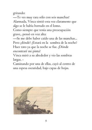 5
gritando:
—Te ves muy rara sólo con seis manchas!
Alarmada, Vinca sintió esta vez claramente que
algo se le había borrado en el lomo.
Como siempre que tenía una preocupación
grave,, pensó en voz alta:
—Se me debe haber caído una de las manchas...
Pero ¿dónde? ¿Estará en la sombra de la noche?
Hace rato ya que la noche se fue. ¿Dónde
encontraré mi pinta?
Vinca miró a su alrededor y vio las sombras
largas. -
Caminando por una de ellas, cayó al centro de
una espesa oscuridad, bajo capas de hojas.
 