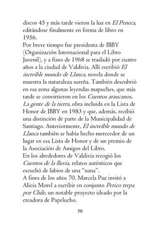 50
discos 45 y más tarde vieron la luz en El Peneca,
editándose finalmente en forma de libro en
1956.
Por breve tiempo fue presidenta de IBBY
(Organización Internacional para el Libro
Juvenil), y a fines de 1968 se trasladó por cuatro
años a la ciudad de Valdivia. Allí escribió El
increíble mundo de Llanca, novela donde se
muestra la naturaleza sureña. También descubrió
en esa zona algunas leyendas mapuches, que más
tarde se convirtieron en los Cuentos araucanos,
La gente de la tierra, obra incluida en la Lista de
Honor de IBBY en 1983 y que, además, recibió
una distinción de parte de la Municipalidad de
Santiago. Anteriormente, El increíble mundo de
Llanca también se había hecho merecedor de un
lugar en esa Lista de Honor y de un premio de
la Asociación de Amigos del Libro.
En los alrededores de Valdivia recogió los
Cuentos de la lluvia, relatos auténticos que
escuchó de labios de una “nana”.
A fines de los años 70, Marcela Paz invitó a
Alicia Morel a escribir en conjunto Perico trepa
por Chile, un notable proyecto ideado por la
creadora de Papelucho.
 