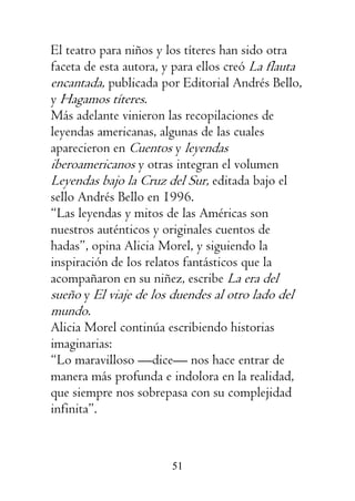 51
El teatro para niños y los títeres han sido otra
faceta de esta autora, y para ellos creó La flauta
encantada, publicada por Editorial Andrés Bello,
y Hagamos títeres.
Más adelante vinieron las recopilaciones de
leyendas americanas, algunas de las cuales
aparecieron en Cuentos y leyendas
iberoamericanos y otras integran el volumen
Leyendas bajo la Cruz del Sur, editada bajo el
sello Andrés Bello en 1996.
“Las leyendas y mitos de las Américas son
nuestros auténticos y originales cuentos de
hadas”, opina Alicia Morel, y siguiendo la
inspiración de los relatos fantásticos que la
acompañaron en su niñez, escribe La era del
sueño y El viaje de los duendes al otro lado del
mundo.
Alicia Morel continúa escribiendo historias
imaginarias:
“Lo maravilloso —dice— nos hace entrar de
manera más profunda e indolora en la realidad,
que siempre nos sobrepasa con su complejidad
infinita”.
 