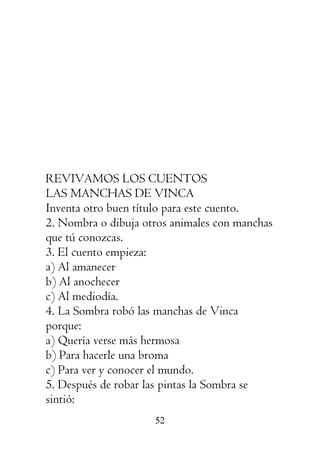 52
REVIVAMOS LOS CUENTOS
LAS MANCHAS DE VINCA
Inventa otro buen título para este cuento.
2. Nombra o dibuja otros animales con manchas
que tú conozcas.
3. El cuento empieza:
a) Al amanecer
b) Al anochecer
c) Al mediodía.
4. La Sombra robó las manchas de Vinca
porque:
a) Quería verse más hermosa
b) Para hacerle una broma
c) Para ver y conocer el mundo.
5. Después de robar las pintas la Sombra se
sintió:
 