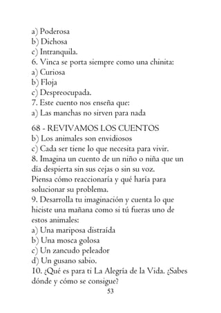 53
a) Poderosa
b) Dichosa
c) Intranquila.
6. Vinca se porta siempre como una chinita:
a) Curiosa
b) Floja
c) Despreocupada.
7. Este cuento nos enseña que:
a) Las manchas no sirven para nada
68 - REVIVAMOS LOS CUENTOS
b) Los animales son envidiosos
c) Cada ser tiene lo que necesita para vivir.
8. Imagina un cuento de un niño o niña que un
día despierta sin sus cejas o sin su voz.
Piensa cómo reaccionaría y qué haría para
solucionar su problema.
9. Desarrolla tu imaginación y cuenta lo que
hiciste una mañana como si tú fueras uno de
estos animales:
a) Una mariposa distraída
b) Una mosca golosa
c) Un zancudo peleador
d) Un gusano sabio.
10. ¿Qué es para ti La Alegría de la Vida. ¿Sabes
dónde y cómo se consigue?
 