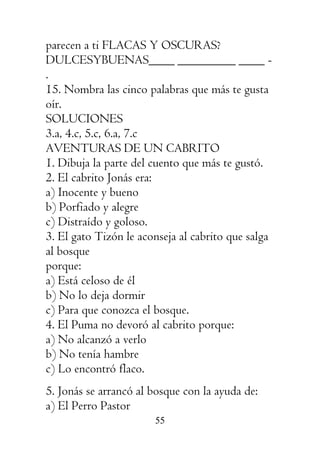 55
parecen a ti FLACAS Y OSCURAS?
DULCESYBUENAS____ _________ ____ -
.
15. Nombra las cinco palabras que más te gusta
oír.
SOLUCIONES
3.a, 4.c, 5.c, 6.a, 7.c
AVENTURAS DE UN CABRITO
1. Dibuja la parte del cuento que más te gustó.
2. El cabrito Jonás era:
a) Inocente y bueno
b) Porfiado y alegre
c) Distraído y goloso.
3. El gato Tizón le aconseja al cabrito que salga
al bosque
porque:
a) Está celoso de él
b) No lo deja dormir
c) Para que conozca el bosque.
4. El Puma no devoró al cabrito porque:
a) No alcanzó a verlo
b) No tenía hambre
c) Lo encontró flaco.
5. Jonás se arrancó al bosque con la ayuda de:
a) El Perro Pastor
 