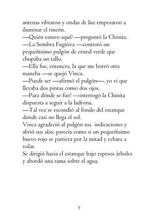 7
antenas vibraron y ondas de luz empezaron a
iluminar el rincón.
—Quién estuvo aquí? —preguntó la Chinita.
—La Sombra Fugitiva —contestó un
pequeñísimo pulgón de cristal verde que
chupaba un tallo.
—Ella fue, entonces, la que me borró otra
mancha —se quejó Vínca.
—Puede ser —afirmó el pulgón—, yo vi que
llevaba dos pintas como dos ojos.
—Para dónde se fue? —interrogó la Chinita
dispuesta a seguir a la ladrona.
—Tal vez se escondió al fondo del estanque
donde casi no llega el sol.
Vinca agradeció al pulgón sus indicaciones y
abrió sus alas; parecía como si un pequeñísimo
huevo rojo se partiera por la mitad y echara a
volar.
Se dirigió hacia el estanque bajo espesos árboles
y abordó una rama sobre el agua.
 