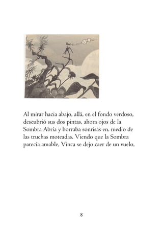 8
Al mirar hacia abajo, allá, en el fondo verdoso,
descubrió sus dos pintas, ahora ojos de la
Sombra Abría y borraba sonrisas en. medio de
las truchas moteadas. Viendo que la Sombra
parecía amable, Vinca se dejo caer de un vuelo,
 
