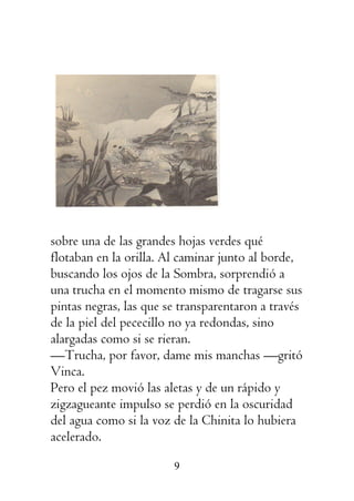 9
sobre una de las grandes hojas verdes qué
flotaban en la orilla. Al caminar junto al borde,
buscando los ojos de la Sombra, sorprendió a
una trucha en el momento mismo de tragarse sus
pintas negras, las que se transparentaron a través
de la piel del pececillo no ya redondas, sino
alargadas como si se rieran.
—Trucha, por favor, dame mis manchas —gritó
Vinca.
Pero el pez movió las aletas y de un rápido y
zigzagueante impulso se perdió en la oscuridad
del agua como si la voz de la Chinita lo hubiera
acelerado.
 
