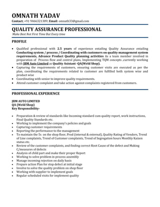 OMNATH YADAV
Contact; +91 9466321389; Email: omnath33@gmail.com
QUALITY ASSURANCE PROFESSIONAL
Make Best Not First Time But Every time
PROFILE
• Qualified professional with 2.5 years of experience entailing Quality Assurance entailing
Conducting system / process / Coordinating with customers on quality management system
requirements, Advance Product Quality planning activities As a team member involved in
preparation of Process flow and control plans, Implementing TQM concepts ,currently working
with JBM Auto Limited as Quality Asistant -QA(Weld Shop).
• Capturing the requirements of customers, ensuring customer visits are executed as per the
plan, coordinating the requirements related to customer are fulfilled both system wise and
product wise
• Coordinating with senior to improve quality requirements.
• Attend customer complaint and take action against complaints registered from customers.
PROFESSIONAL EXPERIENCE
JBM AUTO LIMITED
QA (Weld Shop)
Key Responsibility-
• Preparation & review of standards like Incoming standard cum quality report, work instructions,
Final Quality Standards etc.
• Working to implement the company's policies and goals
• Capturing customer requirements
• Reporting the performance to the management
• To maintain the 5s on the shop floor, Prod (internal & external), Quality Rating of Vendors, Trend
of Line complaints, Trend of Customer complaints, Trend of Segregation hours Monthly Kaizen
status etc.
• Review of the customer complaints, and finding correct Root Cause of the defect and Making
C/measures of defects
• Analysis of child part and make their proper Report
• Working to solve problem in process assembly
• Manage incoming rejection on daily basis
• Prepare action Plan for stop defect at initial stage
• Involve to solve the quality problem on shop floor
• Working with supplier to implement goals
• Regular scheduled visits for implement quality
 