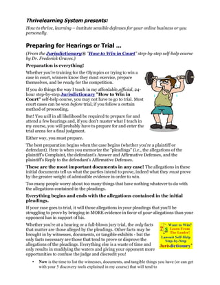 Thrivelearning System presents:
How to thrive, learning – institute sensible defenses for your online business or you
personally.


Preparing for Hearings or Trial ...
(From the Jurisdictionary® "How to Win in Court" step-by-step self-help course
by Dr. Frederick Graves.)
Preparation is everything!
Whether you're training for the Olympics or trying to win a
case in court, winners know they must exercise, prepare
themselves, and be ready for the competition.
If you do things the way I teach in my affordable,official, 24-
hour step-by-step Jurisdictionary "How to Win in
Court" self-help course, you may not have to go to trial. Most
court cases can be won before trial, if you follow a certain
method of proceeding.
But! You will in all likelihood be required to prepare for and
attend a few hearings and, if you don't master what I teach in
my course, you will probably have to prepare for and enter the
trial arena for a final judgment.
Either way, you must prepare.
The best preparation begins when the case begins (whether you're a plaintiff or
defendant). Here is when you memorize the "pleadings" (i.e., the allegations of the
plaintiff's Complaint, the defendant's Answer and Affirmative Defenses, and the
plaintiff's Reply to the defendant's Affirmative Defenses.
These are the most important documents in any case! The allegations in these
initial documents tell us what the parties intend to prove, indeed what they must prove
by the greater weight of admissible evidence in order to win.
Too many people worry about too many things that have nothing whatever to do with
the allegations contained in the pleadings.
Everything begins and ends with the allegations contained in the initial
pleadings.
If your case goes to trial, it will those allegations in your pleadings that you'll be
struggling to prove by bringing in MORE evidence in favor of your allegations than your
opponent has in support of his.
Whether you're at a hearing or a full-blown jury trial, the only facts
that matter are those alleged by the pleadings. Other facts may be
brought in by witnesses, documents, or tangible exhibits - but the
only facts necessary are those that tend to prove or disprove the
allegations of the pleadings. Everything else is a waste of time and
only results in muddying the waters and giving your opponent more
opportunities to confuse the judge and discredit you!
   •   Now is the time to list the witnesses, documents, and tangible things you have (or can get
       with your 5 discovery tools explained in my course) that will tend to
 