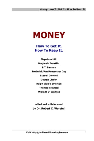 Money: How To Get It - How To Keep It




      MONEY
       How To Get It.
       How To Keep It.

             Napoleon Hill
          Benjamin Franklin
              P.T. Barnum
     Frederick Van Rensselaer Day
            Russell Conwell
             George Clason
         Ralph Waldo Emerson
            Thomas Troward
          Wallace D. Wattles




       edited and with forward
     by Dr. Robert C. Worstell




Visit http://onlinemillionaireplan.com              i
 
