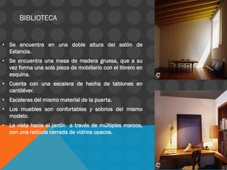 • Se encuentra en una doble altura del salón de
Estancia.
• Se encuentra una mesa de madera gruesa, que a su
vez forma una sola pieza de mobiliario con el librero en
esquina.
• Cuenta con una escalera de hecha de tablones en
cantiléver.
• Escaleras del mismo material de la puerta.
• Los muebles son confortables y sobrios del mismo
modelo.
• La vista hacia el jardín a través de múltiples marcos,
con una retícula cerrada de vidrios opacos.
BIBLIOTECA
 