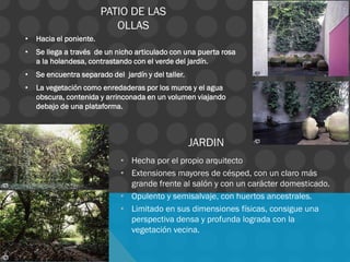 • Hacia el poniente.
• Se llega a través de un nicho articulado con una puerta rosa
a la holandesa, contrastando con el verde del jardín.
• Se encuentra separado del jardín y del taller.
• La vegetación como enredaderas por los muros y el agua
obscura, contenida y arrinconada en un volumen viajando
debajo de una plataforma.
PATIO DE LAS
OLLAS
JARDIN
• Hecha por el propio arquitecto
• Extensiones mayores de césped, con un claro más
grande frente al salón y con un carácter domesticado.
• Opulento y semisalvaje, con huertos ancestrales.
• Limitado en sus dimensiones físicas, consigue una
perspectiva densa y profunda lograda con la
vegetación vecina.
 