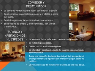 COMEDOR Y
DESAYUNADOR
• La serie de ventanas para poder contemplar el jardín.
• En el comedor la cancelería en cruz y cristales a partir
del suelo.
• En el desayunador la ventana eleva una vez más.
• En la cocina es amplia y bien iluminada, con vidrios
translúcidos.
• La recámara de los huéspedes orientada hacia la calle.
• Se rodea de pocas cosas.
• Cuenta con luz artificial homogénea.
• La intimidad y escala del estudio del tapanco están dentro del
salón biblioteca.
• Tuene una colección de discos de música tribal, se guardan el
crucifijo de marfil, la figura de San Francisco y algún objeto no
católico.
• La ventana en vez del metal sobre el vidrio, es una cruz de luz.
TAPANCO Y
HABITACION DE
HUESPEDES
 