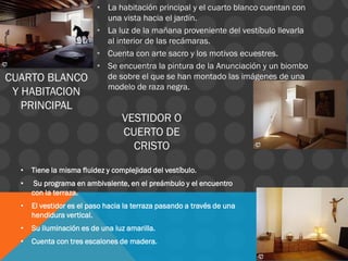 CUARTO BLANCO
Y HABITACION
PRINCIPAL
• La habitación principal y el cuarto blanco cuentan con
una vista hacia el jardín.
• La luz de la mañana proveniente del vestíbulo llevarla
al interior de las recámaras.
• Cuenta con arte sacro y los motivos ecuestres.
• Se encuentra la pintura de la Anunciación y un biombo
de sobre el que se han montado las imágenes de una
modelo de raza negra.
• Tiene la misma fluidez y complejidad del vestíbulo.
• Su programa en ambivalente, en el preámbulo y el encuentro
con la terraza.
• El vestidor es el paso hacia la terraza pasando a través de una
hendidura vertical.
• Su iluminación es de una luz amarilla.
• Cuenta con tres escalones de madera.
VESTIDOR O
CUERTO DE
CRISTO
 