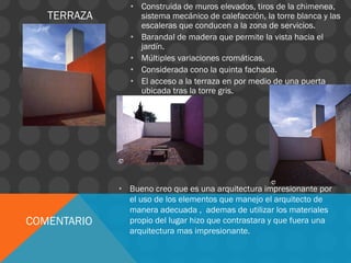 TERRAZA
• Construida de muros elevados, tiros de la chimenea,
sistema mecánico de calefacción, la torre blanca y las
escaleras que conducen a la zona de servicios.
• Barandal de madera que permite la vista hacia el
jardín.
• Múltiples variaciones cromáticas.
• Considerada cono la quinta fachada.
• El acceso a la terraza en por medio de una puerta
ubicada tras la torre gris.
COMENTARIO
• Bueno creo que es una arquitectura impresionante por
el uso de los elementos que manejo el arquitecto de
manera adecuada , ademas de utilizar los materiales
propio del lugar hizo que contrastara y que fuera una
arquitectura mas impresionante.
 