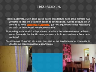 DESPACHO L+L
Ricardo Legorreta, quien decía que la buena arquitectura tiene alma, siempre tuvo
presente la idea de la función social de su disciplina, cuando aseguró en un
libro de su firma , que "los arquitectos somos resultado y
no razón de la sociedad. Nos debemos a ella".
Ricardo Legorreta recalcó la importancia de mirar a las raíces culturales de México
como fuente de inspiración para proponer soluciones creativas a favor de la
sociedad.
No olvidemos el manejo de la luz, que para él era fundamental al momento de
diseñar sus espacios cálidos y acogedores.
 