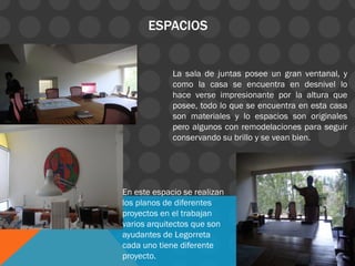 ESPACIOS
La sala de juntas posee un gran ventanal, y
como la casa se encuentra en desnivel lo
hace verse impresionante por la altura que
posee, todo lo que se encuentra en esta casa
son materiales y lo espacios son originales
pero algunos con remodelaciones para seguir
conservando su brillo y se vean bien.
En este espacio se realizan
los planos de diferentes
proyectos en el trabajan
varios arquitectos que son
ayudantes de Legorreta
cada uno tiene diferente
proyecto.
 