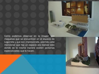 Como podemos observar en la imagen son
maquetas que se encuentran en el espacio de
Legorreta y que son impresiónate, además cabe
mencionar que hay un espacio ara realizar esto
donde de la misma manera existen personas
especializadas que lo hacen.
 