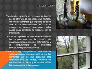 El estilo de Legorreta se reconoce fácilmente
por lo atrevido de las líneas que trazaba,
los colores vibrantes que imprimía en cada
una de sus construcciones, así como el
manejo del espacio para crear patios
donde solía combinar lo moderno con lo
tradicional.
La obra de Legorreta se basa en el manejo de
las proporciones, en la creación de
espacios elementales, en el color intenso y
la contundencia de elementos
estructurales y arquitectónicos.
"La obra de legorreta presenta una influencia
prehispánica aunque muy sutil, ya que los
elementos en los que presenta esta
influencia son los muros, creación de
sombras sobre planos y la simplicidad de
los volúmenes arquitectónicos.
 
