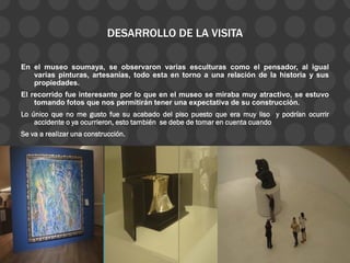 DESARROLLO DE LA VISITA
En el museo soumaya, se observaron varias esculturas como el pensador, al igual
varias pinturas, artesanías, todo esta en torno a una relación de la historia y sus
propiedades.
El recorrido fue interesante por lo que en el museo se miraba muy atractivo, se estuvo
tomando fotos que nos permitirán tener una expectativa de su construcción.
Lo único que no me gusto fue su acabado del piso puesto que era muy liso y podrían ocurrir
accidente o ya ocurrieron, esto también se debe de tomar en cuenta cuando
Se va a realizar una construcción.
 