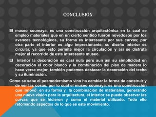 CONCLUSIÓN
El museo soumaya, es una construcción arquitectónica en la cual se
empleo materiales que en un cierto sentido fueron novedosos por los
avances tecnológicos, su forma es interesante por sus curvas; por
otra parte el interior es algo impresionante, su diseño interior es
circular, ya que esto permite mejor la circulación y así se disfruta
mejor el recorrido de este interesante museo.
El interior la decoración es casi nula pero aun así su simplicidad en
decoración el color blanco y la combinación del piso de madera lo
hace verse mejor, también podemos destacar la decoración del techo
y su iluminación.
Como se sabe el posmodernismo vino ha cambiar la forma de construir y
de ver las cosas, por lo cual el museo soumaya, es una construcción
que innovó en su forma y la combinación de materiales, generando
una nueva visión para la arquitectura, el interior se puede observar las
curvas que se hicieron y como el material utilizado. Todo ello
retomando aspectos de lo que es este movimiento.
 