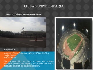 CIUDAD UNIVERSITARIA
ESTADIO OLÍMPICO UNIVERSITARIO
Arquitectos:
Augusto Pérez Palacios Año, (1950 a 1952 )
Jorge Bravo
Raúl Salinas
Su construcción se hizo a base del mismo
material propio del lugar y se puede ver en la
fachada exterior de esta edificación.
 