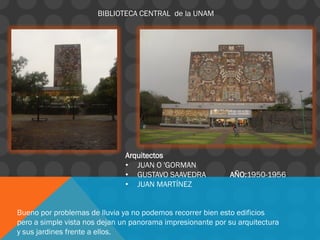 BIBLIOTECA CENTRAL de la UNAM
Arquitectos
• JUAN O 'GORMAN
• GUSTAVO SAAVEDRA AÑO:1950-1956
• JUAN MARTÍNEZ
Bueno por problemas de lluvia ya no podemos recorrer bien esto edificios
pero a simple vista nos dejan un panorama impresionante por su arquitectura
y sus jardines frente a ellos.
 