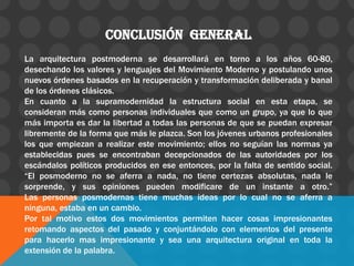 Conclusión general
La arquitectura postmoderna se desarrollará en torno a los años 60-80,
desechando los valores y lenguajes del Movimiento Moderno y postulando unos
nuevos órdenes basados en la recuperación y transformación deliberada y banal
de los órdenes clásicos.
En cuanto a la supramodernidad la estructura social en esta etapa, se
consideran más como personas individuales que como un grupo, ya que lo que
más importa es dar la libertad a todas las personas de que se puedan expresar
libremente de la forma que más le plazca. Son los jóvenes urbanos profesionales
los que empiezan a realizar este movimiento; ellos no seguían las normas ya
establecidas pues se encontraban decepcionados de las autoridades por los
escándalos políticos producidos en ese entonces, por la falta de sentido social.
“El posmoderno no se aferra a nada, no tiene certezas absolutas, nada le
sorprende, y sus opiniones pueden modificare de un instante a otro.”
Las personas posmodernas tiene muchas ideas por lo cual no se aferra a
ninguna, estaba en un cambio.
Por tal motivo estos dos movimientos permiten hacer cosas impresionantes
retomando aspectos del pasado y conjuntándolo con elementos del presente
para hacerlo mas impresionante y sea una arquitectura original en toda la
extensión de la palabra.
 
