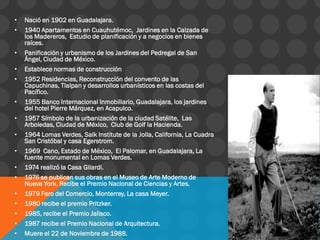 • Nació en 1902 en Guadalajara.
• 1940 Apartamentos en Cuauhutémoc, Jardines en la Calzada de
los Madereros, Estudio de planificación y a negocios en bienes
raíces.
• Panificación y urbanismo de los Jardines del Pedregal de San
Ángel, Ciudad de México.
• Establece normas de construcción
• 1952 Residencias, Reconstrucción del convento de las
Capuchinas, Tlalpan y desarrollos urbanísticos en las costas del
Pacífico.
• 1955 Banco Internacional Inmobiliario, Guadalajara, los jardines
del hotel Pierre Márquez, en Acapulco.
• 1957 Símbolo de la urbanización de la ciudad Satélite, Las
Arboledas, Ciudad de México, Club de Golf la Hacienda.
• 1964 Lomas Verdes, Salk Institute de la Jolla, California, La Cuadra
San Cristóbal y casa Egerstrom.
• 1969 Cano, Estado de México, El Palomar, en Guadalajara, La
fuente monumental en Lomas Verdes.
• 1974 realizó la Casa Gilardi.
• 1976 se publican sus obras en el Museo de Arte Moderno de
Nueva York. Recibe el Premio Nacional de Ciencias y Artes.
• 1979 Faro del Comercio, Monterrey, La casa Meyer.
• 1980 recibe el premio Pritzker.
• 1985, recibe el Premio Jalisco.
• 1987 recibe el Premio Nacional de Arquitectura.
• Muere el 22 de Noviembre de 1988.
 