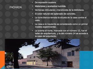 • De expresión austera.
• Materiales y acabados humilde.
• Ventanas reticulares y translúcida de la biblioteca.
• El color natural del aplanado de concreto.
• La torre blanca remata la silueta de la casa contra el
cielo.
• La casa a la izquierda es considerada como un primer
modelo experimental.
• La puerta al norte, marcada con el número 12, fue el
taller de arquitectura, y la del número 14 se accede a
la casa del arquitecto.
FACHADA
 