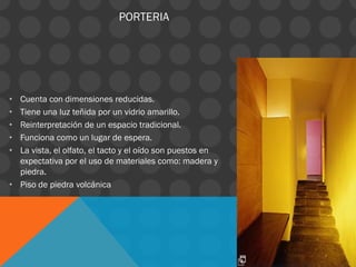 PORTERIA
• Cuenta con dimensiones reducidas.
• Tiene una luz teñida por un vidrio amarillo.
• Reinterpretación de un espacio tradicional.
• Funciona como un lugar de espera.
• La vista, el olfato, el tacto y el oído son puestos en
expectativa por el uso de materiales como: madera y
piedra.
• Piso de piedra volcánica
 