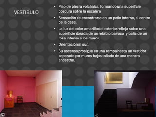 • Piso de piedra volcánica, formando una superficie
obscura sobre la escalera
• Sensación de encontrarse en un patio interno, al centro
de la casa.
• La luz del color amarillo del exterior refleja sobre una
superficie dorada de un retablo barroco y baña de un
rosa intenso a los muros.
• Orientación al sur.
• Su ascenso prosigue en una rampa hasta un vestidor
separado por muros bajos tallado de una manera
ancestral.
VESTIBULO
 