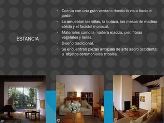 ESTANCIA
• Cuenta con una gran ventana dando la vista hacia el
jardín.
• La amueblan las sillas, la butaca, las mesas de madera
sólida y el facistol monacal.
• Materiales como la madera maciza, piel, fibras
vegetales y lanas.
• Diseño tradicional.
• Se encuentran piezas antiguas de arte sacro occidental
u objetos ceremoniales tribales.
 