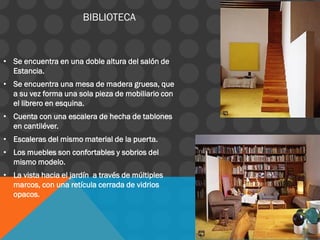 • Se encuentra en una doble altura del salón de
Estancia.
• Se encuentra una mesa de madera gruesa, que
a su vez forma una sola pieza de mobiliario con
el librero en esquina.
• Cuenta con una escalera de hecha de tablones
en cantiléver.
• Escaleras del mismo material de la puerta.
• Los muebles son confortables y sobrios del
mismo modelo.
• La vista hacia el jardín a través de múltiples
marcos, con una retícula cerrada de vidrios
opacos.
BIBLIOTECA
 