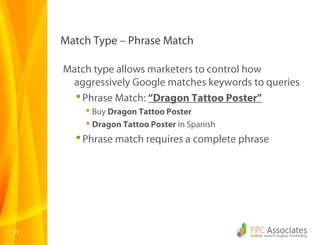 1111
Match Type – Phrase Match
Match type allows marketers to control how
aggressively Google matches keywords to queries
Phrase Match: “Dragon Tattoo Poster”
 Buy Dragon Tattoo Poster
 Dragon Tattoo Poster in Spanish
Phrase match requires a complete phrase
 