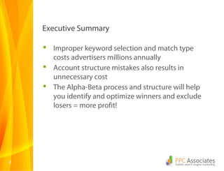 22
 Improper keyword selection and match type
costs advertisers millions annually
 Account structure mistakes also results in
unnecessary cost
 The Alpha-Beta process and structure will help
you identify and optimize winners and exclude
losers = more profit!
Executive Summary
 