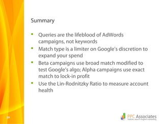 2929
 Queries are the lifeblood of AdWords
campaigns, not keywords
 Match type is a limiter on Google’s discretion to
expand your spend
 Beta campaigns use broad match modified to
test Google’s algo; Alpha campaigns use exact
match to lock-in profit
 Use the Lin-Rodnitzky Ratio to measure account
health
Summary
 