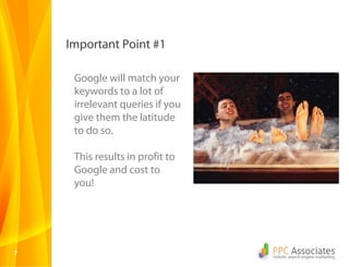 77
Important Point #1
Google will match your
keywords to a lot of
irrelevant queries if you
give them the latitude
to do so.
This results in profit to
Google and cost to
you!
 