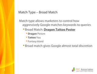 99
Match Type – Broad Match
Match type allows marketers to control how
aggressively Google matches keywords to queries
Broad Match: Dragon Tattoo Poster
 Dragon Picture
 Tattoo You
 Fantasy Island
Broad match gives Google almost total discretion
 