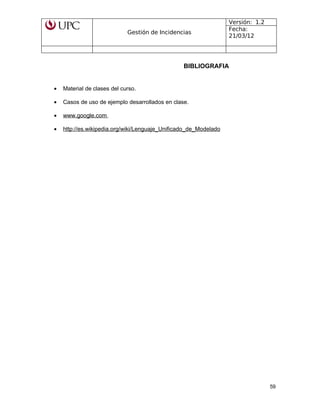 Gestión de Incidencias
Versión: 1.2
Fecha:
21/03/12
BIBLIOGRAFIA
• Material de clases del curso.
• Casos de uso de ejemplo desarrollados en clase.
• www.google.com
• http://es.wikipedia.org/wiki/Lenguaje_Unificado_de_Modelado
59
 