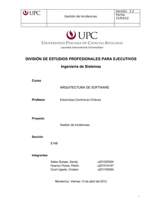 Gestión de Incidencias
Versión: 1.2
Fecha:
21/03/12
DIVISIÓN DE ESTUDIOS PROFESIONALES PARA EJECUTIVOS
Ingeniería de Sistemas
Curso
ARQUITECTURA DE SOFTWARE
Profesor Estanislao Contreras Chávez
Proyecto
Gestión de Incidencias
Sección
E74B
Integrantes
Salas Quispe, Sandy u201020924
Huanco Flores, Pedro u201014197
Ccori Ugarte, Cristian u201100364
Monterrico, Viernes 13 de abril del 2012
1
 