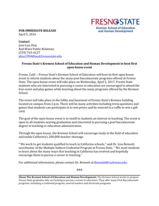 FOR	IMMEDIATE	RELEASE	
April	5,	2016	 	
	
Contact	
Jose	Luis	Diaz	
Red	Wave	Public	Relations	
(559)	743-4127	
jdiaz1994@mail.fresnostate.edu	
	
Fresno	State’s	Kremen	School	of	Education	and	Human	Development	to	host	first	
open	house	event	
	
Fresno,	Calif.	–	Fresno	State’s	Kremen	School	of	Education	will	host	its	first	open	house	
event	to	inform	students	about	the	many	post	baccalaureate	programs	offered	at	Fresno	
State.	The	open	house	event	will	take	place	on	Wednesday,	April	5,	2017.	Fresno	State	
students	who	are	interested	in	pursuing	a	career	in	education	are	encouraged	to	attend	the	
free	event	and	play	games	while	learning	about	the	many	programs	offered	by	the	Kremen	
School.	
	
The	event	will	take	place	in	the	lobby	and	basement	of	Fresno	State’s	Kremen	building	
located	on	campus	from	2	p.m.	There	will	be	many	activities	including	trivia	questions	and	
games	that	students	can	participate	in	to	win	prizes	and	be	entered	in	a	raffle	to	win	a	gift	
card.		
	
The	goal	of	the	open	house	event	is	to	instill	in	students	an	interest	in	teaching.	The	event	is	
open	to	all	students	nearing	graduation	and	interested	in	pursuing	a	post	baccalaureate	
degree	in	teaching	or	education	administration.	
	
Through	the	open	house,	the	Kremen	School	will	encourage	study	in	the	field	of	education	
and	tackle	California’s	200,000-teacher	shortage.		
	
“	We	work	to	get	students	qualified	to	teach	in	California	schools,”	said	Dr.	Lisa	Bennett,	
coordinator	of	the	Multiple	Subject	Credential	Program	at	Fresno	State.	“	We	want	students	
to	learn	about	the	many	ways	that	teaching	in	California	has	evolved	and	hopefully	
encourage	them	to	pursue	a	career	in	teaching.”	
	
For	additional	information,	please	contact	Dr.	Bennett	at	lbennett@csufresno.edu.			
	
###	
	
About	The	Kremen	School	of	Education	and	Human	Development:	The	Kremen	School	works	to	prepare	
Fresno	State	graduates	who	are	looking	to	pursue	a	career	in	education.	They	offer	many	Post	Baccalaureate	
programs,	including	a	credential	program,	several	masters	and	doctorate	programs.	
 