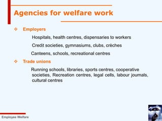  Employers
Hospitals, health centres, dispensaries to workers
Credit societies, gymnasiums, clubs, crèches
Canteens, schools, recreational centres
 Trade unions
Running schools, libraries, sports centres, cooperative
societies, Recreation centres, legal cells, labour journals,
cultural centres
Employee Welfare
Agencies for welfare work
 