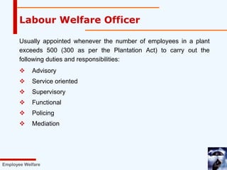 Usually appointed whenever the number of employees in a plant
exceeds 500 (300 as per the Plantation Act) to carry out the
following duties and responsibilities:
 Advisory
 Service oriented
 Supervisory
 Functional
 Policing
 Mediation
Labour Welfare Officer
Employee Welfare
 