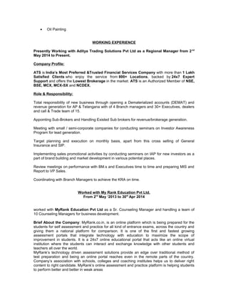 • Oil Painting
WORKING EXPERIENCE
Presently Working with Aditya Trading Solutions Pvt Ltd as a Regional Manager from 2nd
May 2014 to Present.
Company Profile:
ATS is India’s Most Preferred &Trusted Financial Services Company with more than 1 Lakh
Satisfied Clients who enjoy the service from 800+ Locations, backed by 24x7 Expert
Support and offers the Lowest Brokerage in the market. ATS is an Authorized Member of NSE,
BSE, MCX, MCX-SX and NCDEX.
Role & Responsibility:
Total responsibility of new business through opening a Dematerialized accounts (DEMAT) and
revenue generation for AP & Telangana with of 4 Branch managers and 30+ Executives, dealers
and call & Trade team of 15.
Appointing Sub-Brokers and Handling Existed Sub brokers for revenue/brokerage generation.
Meeting with small / semi-corporate companies for conducting seminars on Investor Awareness
Program for lead generation.
Target planning and execution on monthly basis, apart from this cross selling of General
Insurance and SIP.
Implementing sales promotional activities by conducting seminars on IAP for new investors as a
part of brand building and market development in various potential places.
Review meetings on performance with BM.s and Executives time to time and preparing MIS and
Report to VP Sales.
Coordinating with Branch Managers to achieve the KRA on time.
Worked with My Rank Education Pvt Ltd.
From 2rd
May ‘2013 to 30th
Apr 2014
worked with MyRank Education Pvt Ltd as a Sr. Counseling Manager and handling a team of
10 Counseling Managers for business development.
Brief About the Company: MyRank.co.in, is an online platform which is being prepared for the
students for self assessment and practice for all kind of entrance exams, across the country and
giving them a national platform for comparison. It is one of the first and fastest growing
assessment portals that integrate technology with education to maximize the scope of
improvement in students. It is a 24x7 online educational portal that acts like an online virtual
institution where the students can interact and exchange knowledge with other students and
teachers all over the world.
MyRank’s technology driven assessment solutions provide an edge over traditional method of
test preparation and being an online portal reaches even in the remote parts of the country.
Company’s association with schools, colleges and coaching institutes helps us to deliver right
content to right candidate. MyRank’s online assessment and practice platform is helping students
to perform better and better in weak areas
 