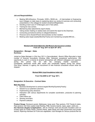 Job and Responsibilities:
• Meeting MD’s/Directors, Principals, HOD’s, DEAN etc… of intermediate to Engineering
level Colleges on daily basis to explaining about our product & services and conducting
presentations in the colleges for student enrollment/Registration.
• Handling a team size of 10 Managers and 5 Tele-callers.
• Training for new comers.
• Maintaining daily sales/Activity report sheets,
• Taking review meeting on weekly basis and submit the report to the Chairman.
• Conducting promotional activity at colleges/Institutions.
• Personal visit to Student/Parent demonstration at their resident.
• Meeting sales target (weekly/Monthly/Yearly) and maintaining complete MIS etc…
Worked with Kotak Mahindra Old Mutual Life Insurance Limited.
From 23rd
Aug ‘2011 to April 30th
2013.
Designation: - Manager – Sales
Summary:
Joined as Sales Manager in 23rd Aug ‘2011 in Secunderabad - Branch Office Recruited a large
number of financial consultants including HNIs. Delivered exceptional performance. Got
opportunity to work in a diverse & dynamic atmosphere with different colleagues and superiors
during this period that too with the changing market scenarios.
Consistently performed month after month and contributed highest during this period.
One thing I learned, in agency the recruitment of new financial consultants should never be
stopped.
Worked With Lloyd Insulations India Ltd.
From Feb-2009 to 22nd
Aug’ 2011.
Designation: Sr.Executive – Contract Sales
Main Key Area:
• Business Development to achieve targets Monthly/Quarterly/Yearly)
• Solution to our potential customers.
• Implementing policy decisions.
• Interaction with various departments for complete coordination, production & planning
activities.
• Client follow ups.
• Sending reminders
• Payment collection
Product Range: Rockwool panels, Mattresses, loose wool, Pipe sections, PUF Panels & slabs,
Pipe sections, GI/ Color coated metal Roofing, PEB, Ceramic boards, ropes, paper, cloths etc…
Our Services (Supply & Application) : We do Thermal, Cold and Acoustic Insulation work on
turnkey basis for Power Plants, Cement Plants, Steel Plants and other government and private
sectors, Ripening chambers for Fruits and vegetables, Cold Storages for various products like Ice
 