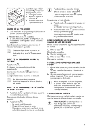 A
Cuando la tapa está en
posición B y desea usar
detergente en polvo:
1. Extraiga el cajetín.
2. Ajuste la tapa en la
posición A.
3. Vuelva a colocar el
cajetín en el hueco.
AJUSTE DE UN PROGRAMA
1. Gire el selector de programas para encender el
aparato y ajustar el programa:
El indicador de la tecla parpadea.
2. Si fuera necesario, cambie la temperatura y la
velocidad de centrifugado o añada opciones
disponibles.
Cuando se activa una opción, se enciende el
indicador de la opción ajustada.
Si realiza algún ajuste incorrecto, el
indicador de la tecla parpadea en
rojo.
INICIO DE UN PROGRAMA SIN INICIO
DIFERIDO
Pulse la tecla .
El indicador correspondiente continúa
parpadeando.
Se enciende el indicador y permanece
encendido.
El programa se inicia y la puerta se bloquea.
La bomba de desagüe puede
funcionar brevemente al inicio del ciclo
de lavado.
INICIO DE UN PROGRAMA CON LA OPCIÓN
DE INICIO DIFERIDO
1. Pulse la tecla repetidamente para ajustar el
inicio diferido que desee.
Se enciende el indicador del inicio diferido
ajustado.
2. Pulse la tecla :
• La puerta está bloqueada.
• El aparato inicia la cuenta atrás.
• El programa se pone en marcha de forma
automática cuando termina la cuenta atrás.
Puede cambiar o cancelar el inicio
diferido antes de pulsar la tecla .
Después de pulsar la tecla solo se
puede cancelar el retardo.
Para cancelar el inicio diferido:
a. Pulse la tecla para poner el aparato en
pausa.
El indicador correspondiente parpadea.
b. Pulse una vez la tecla ; el indicador del
retardo ajustado se apaga.
Vuelva a pulsar la tecla para iniciar el
programa inmediatamente.
INTERRUPCIÓN DE UN PROGRAMA Y
CAMBIO DE LAS OPCIONES
Puede cambiar únicamente algunas opciones antes
de usarlas.
1. Pulse la tecla .
El indicador parpadea.
2. Cambie las opciones.
3. Pulse la tecla de nuevo.
El programa continúa.
CANCELACIÓN DE UN PROGRAMA EN
CURSO
1. Gire el selector de programas hasta la posición
para cancelar el programa y desactivar el
aparato.
2. Gire de nuevo el selector de programas para
activar el aparato. Ahora puede ajustar un
nuevo programa de lavado.
Antes de empezar un nuevo programa,
el aparato podría drenar el agua. En
este caso, asegúrese de que queda
detergente en el compartimento, de lo
contrario, rellénelo.
APERTURA DE LA PUERTA
Mientras un programa o el inicio diferido están en
marcha, la puerta del aparato está bloqueada.
PRECAUCIÓN! Si la temperatura y el
nivel de agua del tambor son
demasiado elevados y el tambor sigue
girando, no se puede abrir la puerta.
11
 