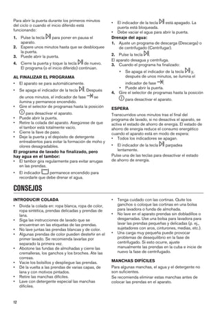 Para abrir la puerta durante los primeros minutos
del ciclo o cuando el inicio diferido está
funcionando:
1. Pulse la tecla para poner en pausa el
aparato.
2. Espere unos minutos hasta que se desbloquee
la puerta.
3. Puede abrir la puerta.
4. Cierre la puerta y toque la tecla de nuevo.
El programa (o el inicio diferido) continúan.
AL FINALIZAR EL PROGRAMA
• El aparato se para automáticamente.
• Se apaga el indicador de la tecla . Después
de unos minutos, el indicador de fase se
ilumina y permanece encendido.
• Gire el selector de programas hasta la posición
para desactivar el aparato.
• Puede abrir la puerta.
• Retire la colada del aparato. Asegúrese de que
el tambor está totalmente vacío.
• Cierre la llave de paso.
• Deje la puerta y el depósito de detergente
entreabiertos para evitar la formación de moho y
olores desagradables.
El programa de lavado ha finalizado, pero
hay agua en el tambor:
• El tambor gira regularmente para evitar arrugas
en las prendas.
• El indicador permanece encendido para
recordarle que debe drenar el agua.
• El indicador de la tecla está apagado. La
puerta está bloqueada.
• Debe vaciar el agua para abrir la puerta.
Drenaje del agua:
1. Ajuste un programa de descarga (Descarga) o
de centrifugado (Centrifugar).
2. Pulse la tecla .
El aparato desagua y centrifuga.
3. Cuando el programa ha finalizado:
• Se apaga el indicador de la tecla y,
después de unos minutos, se ilumina el
indicador de fase .
• Puede abrir la puerta.
4. Gire el selector de programas hasta la posición
para desactivar el aparato.
ESPERA
Transcurridos unos minutos tras el final del
programa de lavado, si no desactiva el aparato, se
activa el estado de ahorro de energía. El estado de
ahorro de energía reduce el consumo energético
cuando el aparato está en modo de espera:
• Todos los indicadores se apagan.
• El indicador de la tecla parpadea
lentamente.
Pulse una de las teclas para desactivar el estado
de ahorro de energía.
CONSEJOS
INTRODUCIR COLADA
• Divida la colada en: ropa blanca, ropa de color,
ropa sintética, prendas delicadas y prendas de
lana.
• Siga las instrucciones de lavado que se
encuentran en las etiquetas de las prendas.
• No lave juntas las prendas blancas y de color.
• Algunas prendas de color pueden desteñir en el
primer lavado. Se recomienda lavarlas por
separado la primera vez.
• Abotone las fundas de almohadas y cierre las
cremalleras, los ganchos y los broches. Ate las
correas.
• Vacíe los bolsillos y despliegue las prendas.
• Dé la vuelta a las prendas de varias capas, de
lana y con motivos pintados.
• Retire las manchas difíciles.
• Lave con detergente especial las manchas
difíciles.
• Tenga cuidado con las cortinas. Quite los
ganchos o coloque las cortinas en una bolsa
para lavadora o funda de almohada.
• No lave en el aparato prendas sin dobladillos o
desgarradas. Use una bolsa para lavadora para
lavar las prendas pequeñas y delicadas (p. ej.,
sujetadores con aros, cinturones, medias, etc.).
• Una carga muy pequeña puede provocar
problemas de desequilibrio en la fase de
centrifugado. Si esto ocurre, ajuste
manualmente las prendas en la cuba e inicie de
nuevo la fase de centrifugado.
MANCHAS DIFÍCILES
Para algunas manchas, el agua y el detergente no
son suficientes.
Se recomienda eliminar estas manchas antes de
colocar las prendas en el aparato.
12
 