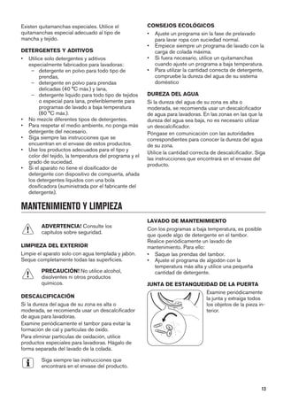 Existen quitamanchas especiales. Utilice el
quitamanchas especial adecuado al tipo de
mancha y tejido.
DETERGENTES Y ADITIVOS
• Utilice solo detergentes y aditivos
especialmente fabricados para lavadoras:
– detergente en polvo para todo tipo de
prendas,
– detergente en polvo para prendas
delicadas (40 °C máx.) y lana,
– detergente líquido para todo tipo de tejidos
o especial para lana, preferiblemente para
programas de lavado a baja temperatura
(60 °C máx.).
• No mezcle diferentes tipos de detergentes.
• Para respetar el medio ambiente, no ponga más
detergente del necesario.
• Siga siempre las instrucciones que se
encuentran en el envase de estos productos.
• Use los productos adecuados para el tipo y
color del tejido, la temperatura del programa y el
grado de suciedad.
• Si el aparato no tiene el dosificador de
detergente con dispositivo de compuerta, añada
los detergentes líquidos con una bola
dosificadora (suministrada por el fabricante del
detergente).
CONSEJOS ECOLÓGICOS
• Ajuste un programa sin la fase de prelavado
para lavar ropa con suciedad normal.
• Empiece siempre un programa de lavado con la
carga de colada máxima.
• Si fuera necesario, utilice un quitamanchas
cuando ajuste un programa a baja temperatura.
• Para utilizar la cantidad correcta de detergente,
compruebe la dureza del agua de su sistema
doméstico
DUREZA DEL AGUA
Si la dureza del agua de su zona es alta o
moderada, se recomienda usar un descalcificador
de agua para lavadoras. En las zonas en las que la
dureza del agua sea baja, no es necesario utilizar
un descalcificador.
Póngase en comunicación con las autoridades
correspondientes para conocer la dureza del agua
de su zona.
Utilice la cantidad correcta de descalcificador. Siga
las instrucciones que encontrará en el envase del
producto.
MANTENIMIENTO Y LIMPIEZA
ADVERTENCIA! Consulte los
capítulos sobre seguridad.
LIMPIEZA DEL EXTERIOR
Limpie el aparato solo con agua templada y jabón.
Seque completamente todas las superficies.
PRECAUCIÓN! No utilice alcohol,
disolventes ni otros productos
químicos.
DESCALCIFICACIÓN
Si la dureza del agua de su zona es alta o
moderada, se recomienda usar un descalcificador
de agua para lavadoras.
Examine periódicamente el tambor para evitar la
formación de cal y partículas de óxido.
Para eliminar partículas de oxidación, utilice
productos especiales para lavadoras. Hágalo de
forma separada del lavado de la colada.
Siga siempre las instrucciones que
encontrará en el envase del producto.
LAVADO DE MANTENIMIENTO
Con los programas a baja temperatura, es posible
que quede algo de detergente en el tambor.
Realice periódicamente un lavado de
mantenimiento. Para ello:
• Saque las prendas del tambor.
• Ajuste el programa de algodón con la
temperatura más alta y utilice una pequeña
cantidad de detergente.
JUNTA DE ESTANQUEIDAD DE LA PUERTA
Examine periódicamente
la junta y extraiga todos
los objetos de la pieza in-
terior.
13
 