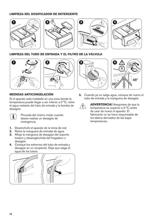 LIMPIEZA DEL DOSIFICADOR DE DETERGENTE
1 2 3 4
LIMPIEZA DEL TUBO DE ENTRADA Y EL FILTRO DE LA VÁLVULA
1
2
3
1 2 3
45°
20°
4
MEDIDAS ANTICONGELACIÓN
Si el aparato está instalado en una zona donde la
temperatura puede llegar a ser inferior a 0 °C, retire
el agua restante del tubo de entrada y la bomba de
desagüe.
Proceda del mismo modo cuando
desee realizar un desagüe de
emergencia.
1. Desenchufe el aparato de la toma de red.
2. Retire la manguera de entrada de agua.
3. Afloje la manguera de desagüe del soporte
trasero y desengánchela del fregadero o
desagüe.
4. Coloque los extremos del tubo de entrada y
desagüe en un recipiente. Deje que salga el
agua de los tubos.
5. Cuando ya no salga agua, coloque de nuevo el
tubo de entrada y la manguera de desagüe.
ADVERTENCIA! Asegúrese de que la
temperatura es superior a 0 °C antes
de usar de nuevo el aparato. El
fabricante no se hace responsable de
los daños derivados de las bajas
temperaturas.
14
 